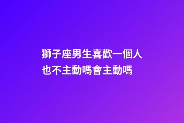 獅子座男生喜歡一個人也不主動嗎會主動嗎-第1張-星座運勢-玄機派
