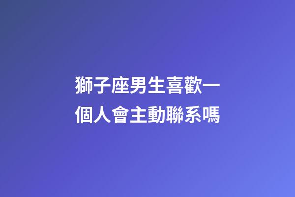 獅子座男生喜歡一個人會主動聯系嗎-第1張-星座運勢-玄機派