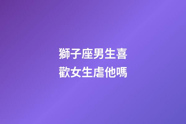 獅子座男生喜歡女生虐他嗎-第1張-星座運勢-玄機派