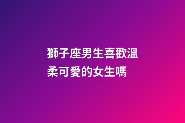獅子座男生喜歡溫柔可愛的女生嗎-第1張-星座運勢-玄機派