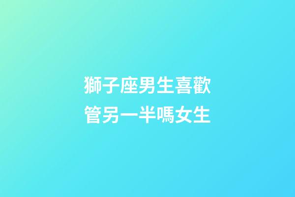 獅子座男生喜歡管另一半嗎女生-第1張-星座運勢-玄機派