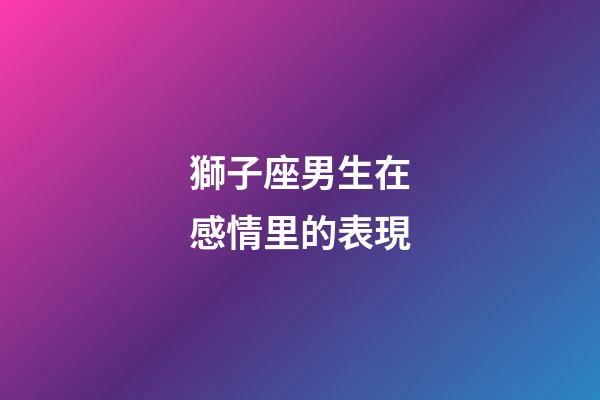 獅子座男生在感情里的表現-第1張-星座運勢-玄機派