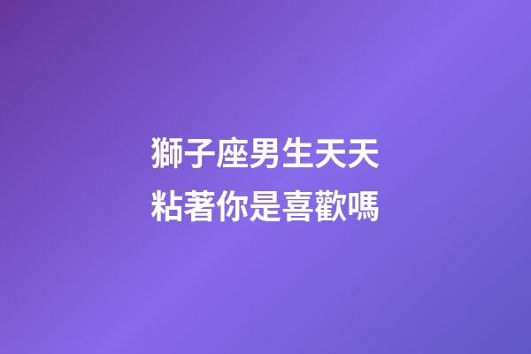 獅子座男生天天粘著你是喜歡嗎-第1張-星座運勢-玄機派
