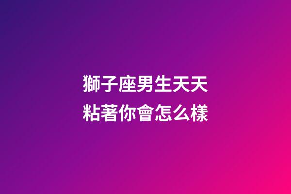 獅子座男生天天粘著你會怎么樣-第1張-星座運勢-玄機派