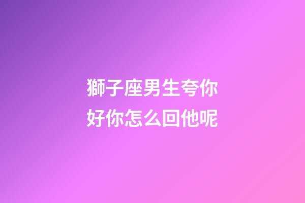 獅子座男生夸你好你怎么回他呢-第1張-星座運勢-玄機派