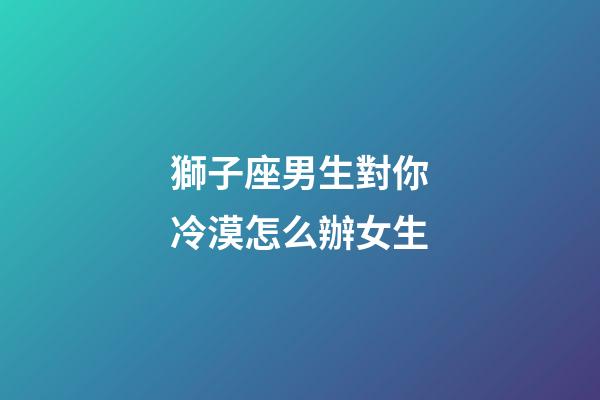 獅子座男生對你冷漠怎么辦女生-第1張-星座運勢-玄機派