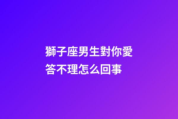 獅子座男生對你愛答不理怎么回事-第1張-星座運勢-玄機派