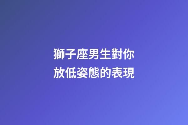 獅子座男生對你放低姿態的表現-第1張-星座運勢-玄機派