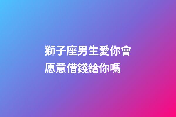 獅子座男生愛你會愿意借錢給你嗎-第1張-星座運勢-玄機派