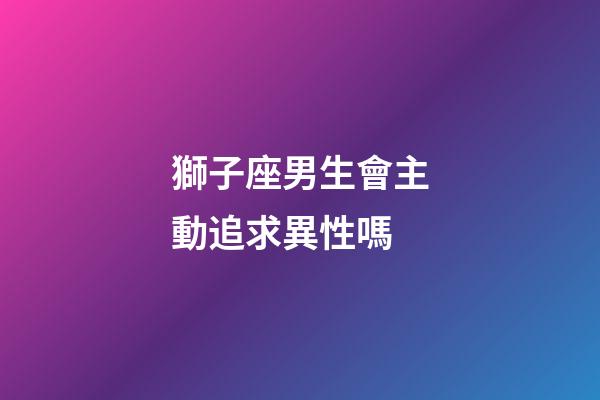 獅子座男生會主動追求異性嗎-第1張-星座運勢-玄機派