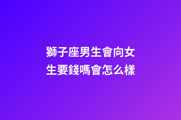 獅子座男生會向女生要錢嗎會怎么樣-第1張-星座運勢-玄機派