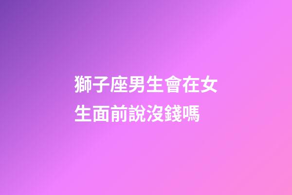 獅子座男生會在女生面前說沒錢嗎-第1張-星座運勢-玄機派