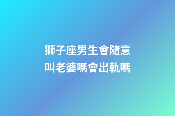 獅子座男生會隨意叫老婆嗎會出軌嗎-第1張-星座運勢-玄機派
