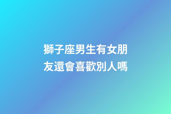 獅子座男生有女朋友還會喜歡別人嗎-第1張-星座運勢-玄機派