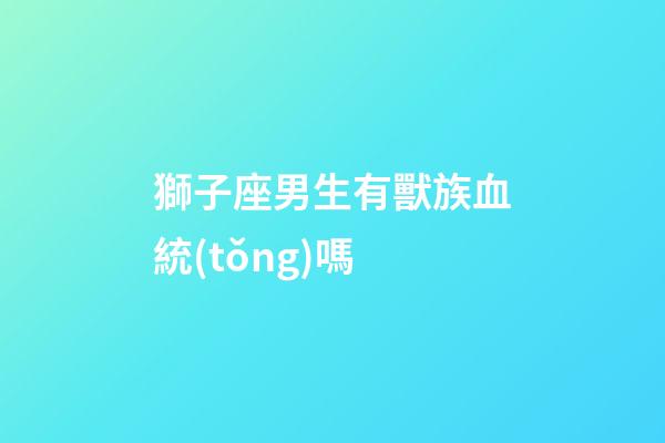 獅子座男生有獸族血統(tǒng)嗎-第1張-星座運勢-玄機派