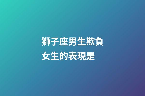 獅子座男生欺負女生的表現是-第1張-星座運勢-玄機派