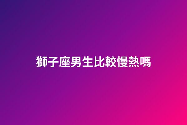 獅子座男生比較慢熱嗎-第1張-星座運勢-玄機派