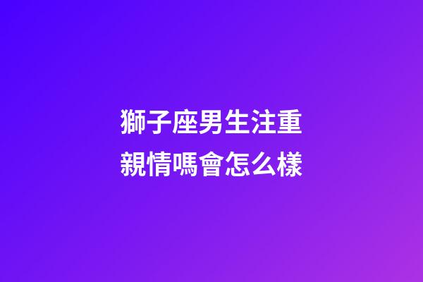 獅子座男生注重親情嗎會怎么樣-第1張-星座運勢-玄機派