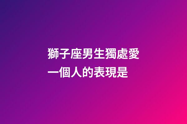 獅子座男生獨處愛一個人的表現是-第1張-星座運勢-玄機派