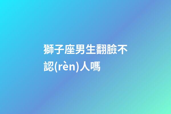 獅子座男生翻臉不認(rèn)人嗎-第1張-星座運(yùn)勢-玄機(jī)派