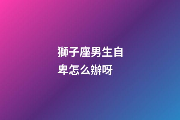 獅子座男生自卑怎么辦呀-第1張-星座運勢-玄機派