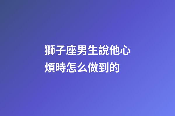 獅子座男生說他心煩時怎么做到的-第1張-星座運勢-玄機派