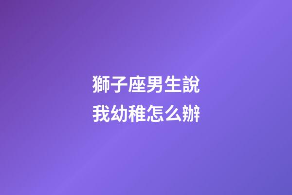 獅子座男生說我幼稚怎么辦-第1張-星座運勢-玄機派