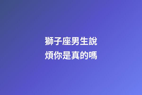 獅子座男生說煩你是真的嗎-第1張-星座運勢-玄機派