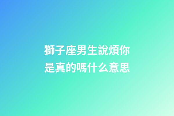獅子座男生說煩你是真的嗎什么意思-第1張-星座運勢-玄機派