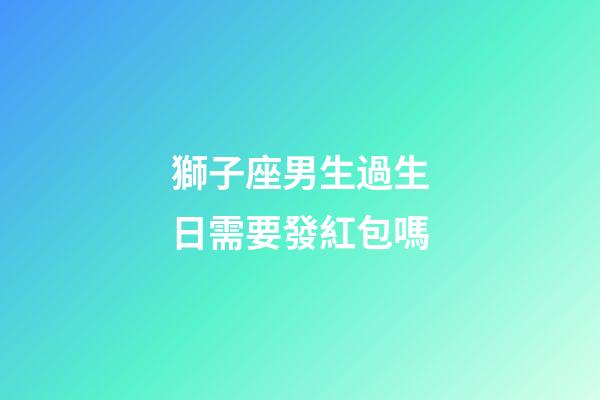 獅子座男生過生日需要發紅包嗎