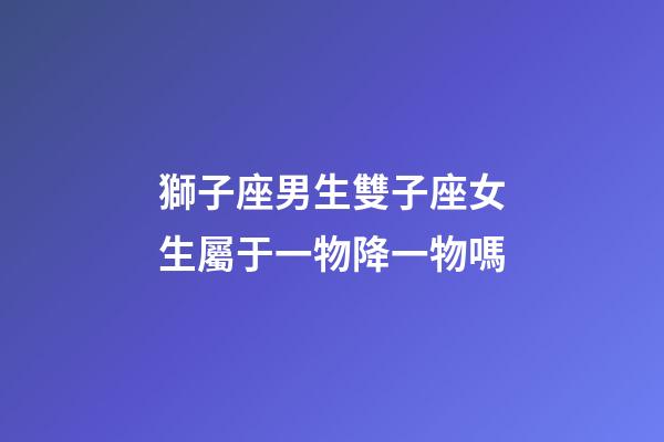 獅子座男生雙子座女生屬于一物降一物嗎