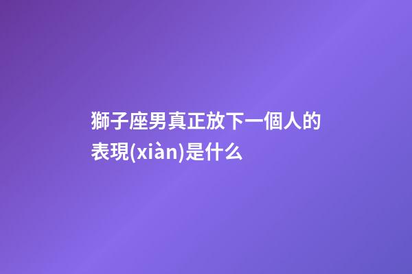 獅子座男真正放下一個人的表現(xiàn)是什么-第1張-星座運勢-玄機派