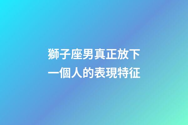 獅子座男真正放下一個人的表現特征-第1張-星座運勢-玄機派