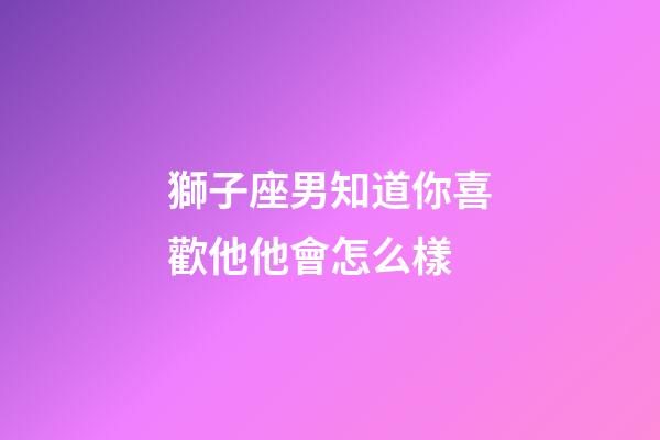獅子座男知道你喜歡他他會怎么樣-第1張-星座運勢-玄機派