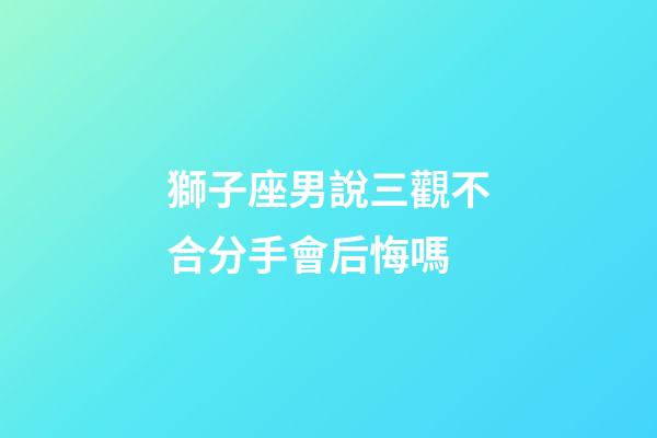 獅子座男說三觀不合分手會后悔嗎-第1張-星座運勢-玄機派