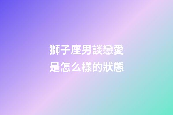 獅子座男談戀愛是怎么樣的狀態-第1張-星座運勢-玄機派