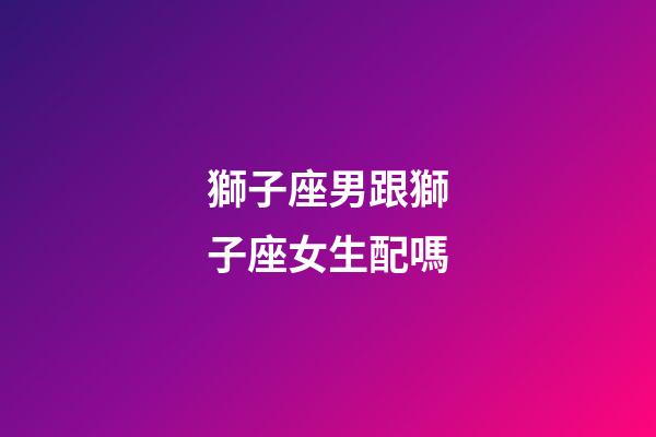 獅子座男跟獅子座女生配嗎-第1張-星座運(yùn)勢(shì)-玄機(jī)派