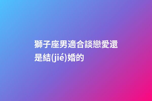 獅子座男適合談戀愛還是結(jié)婚的-第1張-星座運(yùn)勢-玄機(jī)派