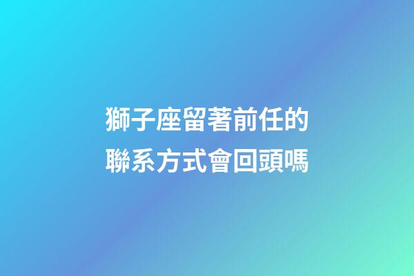 獅子座留著前任的聯系方式會回頭嗎-第1張-星座運勢-玄機派