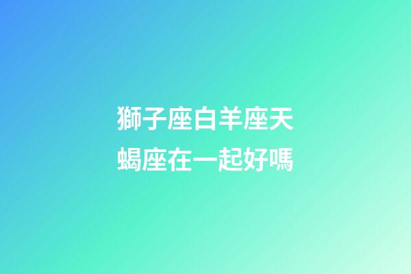獅子座白羊座天蝎座在一起好嗎-第1張-星座運勢-玄機派