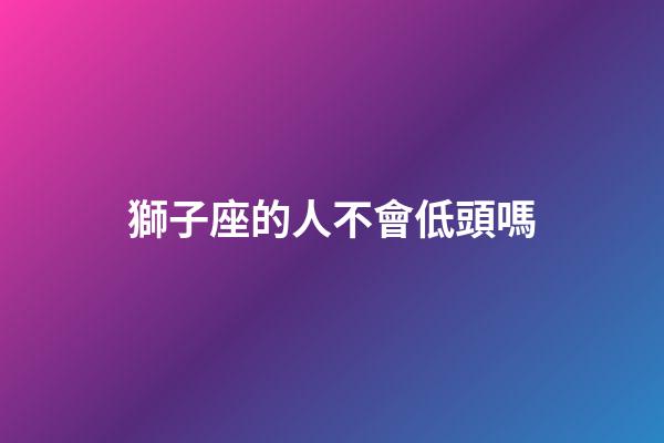 獅子座的人不會低頭嗎-第1張-星座運勢-玄機派
