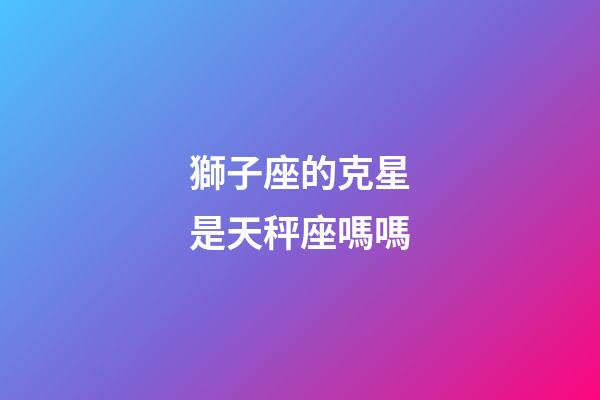 獅子座的克星是天秤座嗎嗎-第1張-星座運勢-玄機派