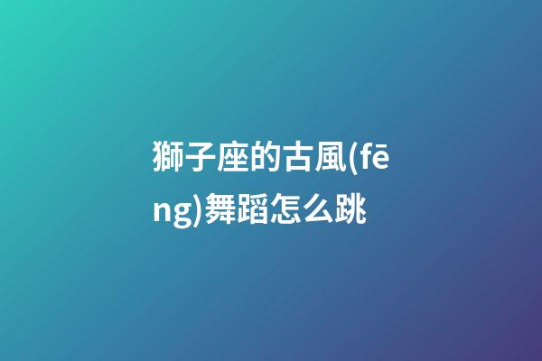 獅子座的古風(fēng)舞蹈怎么跳-第1張-星座運(yùn)勢(shì)-玄機(jī)派
