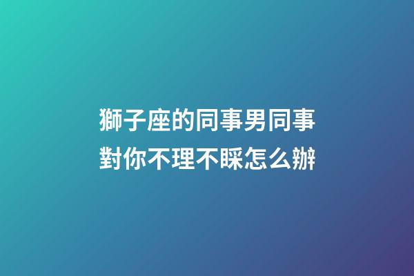 獅子座的同事男同事對你不理不睬怎么辦-第1張-星座運勢-玄機派