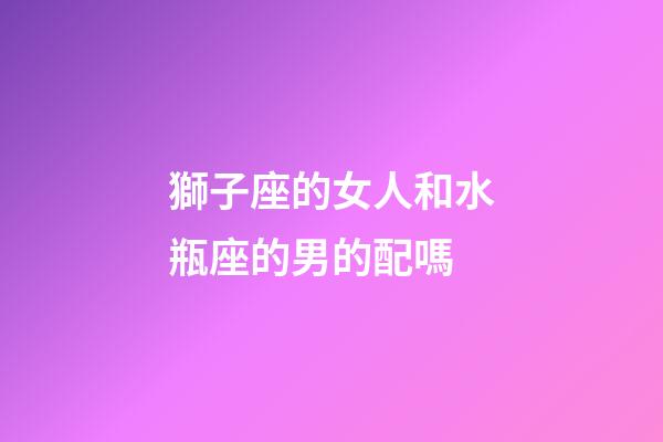 獅子座的女人和水瓶座的男的配嗎-第1張-星座運勢-玄機派
