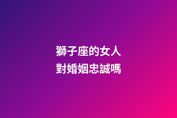 獅子座的女人對婚姻忠誠嗎-第1張-星座運勢-玄機派