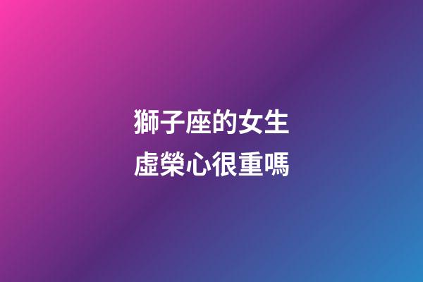 獅子座的女生虛榮心很重嗎-第1張-星座運勢-玄機派