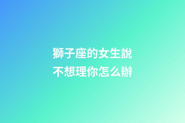 獅子座的女生說不想理你怎么辦-第1張-星座運勢-玄機派