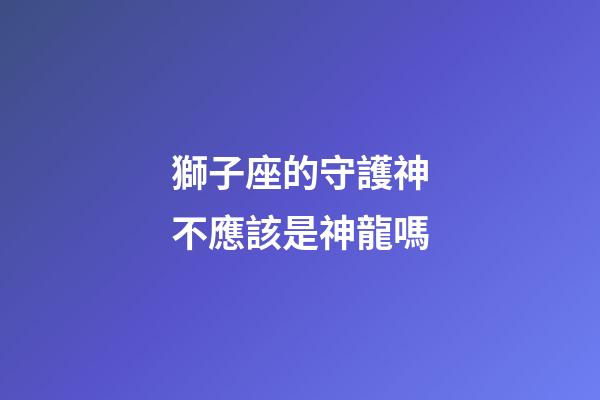 獅子座的守護神不應該是神龍嗎-第1張-星座運勢-玄機派