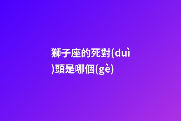 獅子座的死對(duì)頭是哪個(gè)-第1張-星座運(yùn)勢(shì)-玄機(jī)派